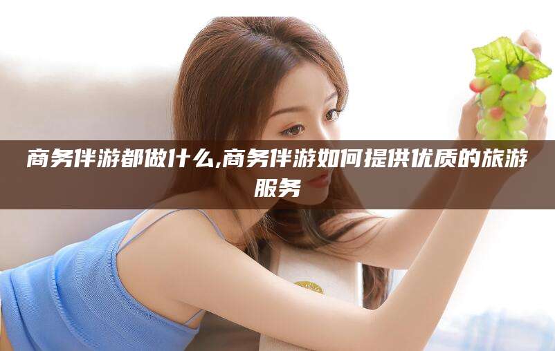 商水商务伴游都做什么,商务伴游如何提供优质的旅游服务