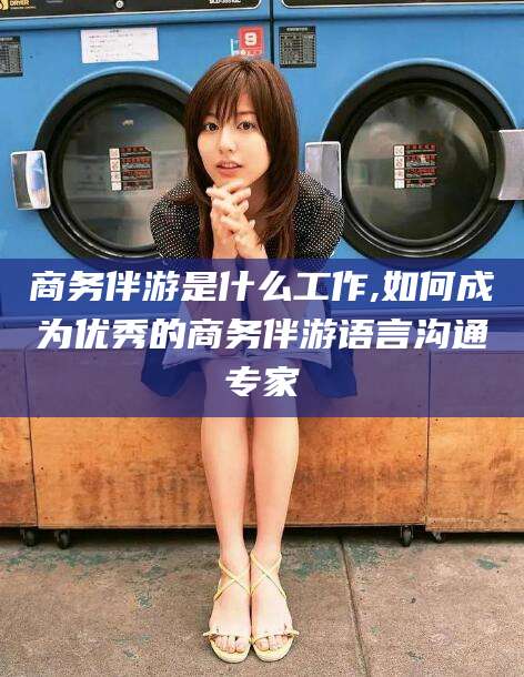 商水商务伴游是什么工作,如何成为优秀的商务伴游语言沟通专家