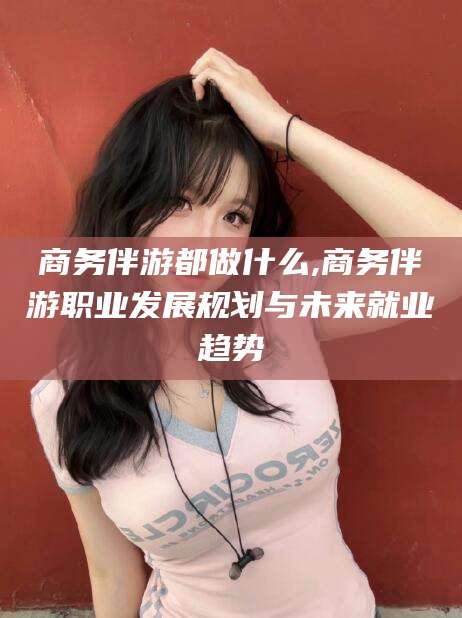 商水商务伴游都做什么,商务伴游职业发展规划与未来就业趋势