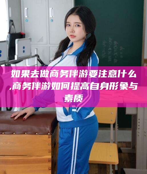 商水如果去做商务伴游要注意什么,商务伴游如何提高自身形象与素质