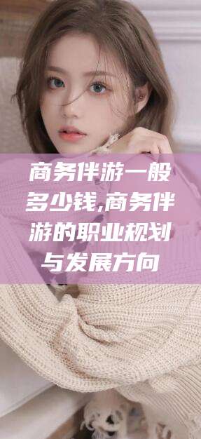 商水商务伴游一般多少钱,商务伴游的职业规划与发展方向