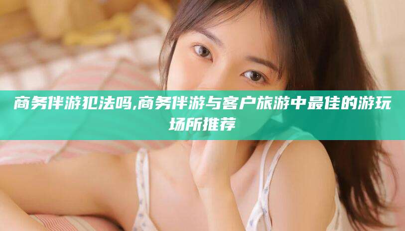 商水商务伴游犯法吗,商务伴游与客户旅游中最佳的游玩场所推荐