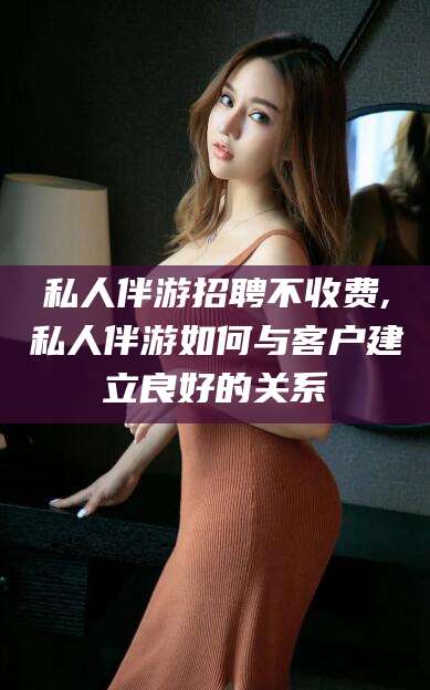 商水私人伴游招聘不收费,私人伴游如何与客户建立良好的关系