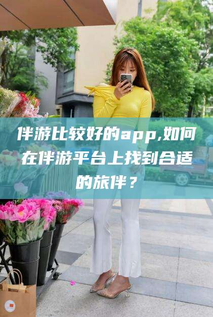 商水伴游比较好的app,如何在伴游平台上找到合适的旅伴？