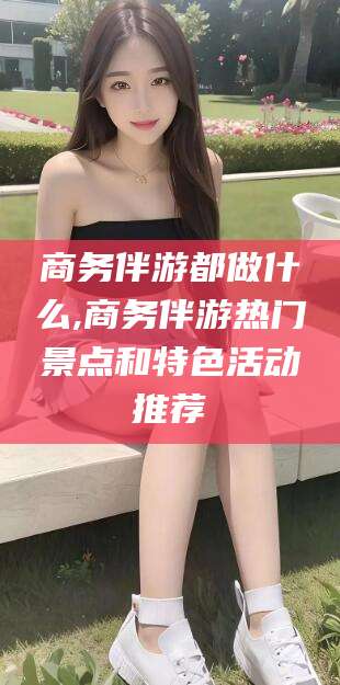 商水商务伴游都做什么,商务伴游热门景点和特色活动推荐