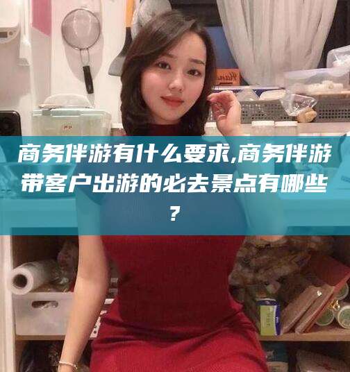 商水商务伴游有什么要求,商务伴游带客户出游的必去景点有哪些?