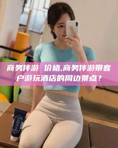 商水商务伴游 价格,商务伴游带客户游玩酒店的周边景点？