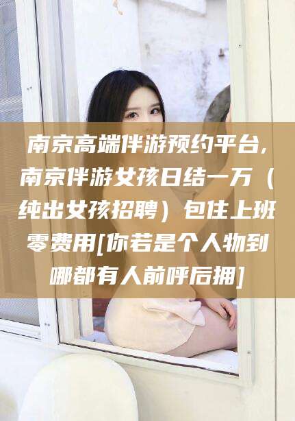 商水南京高端伴游预约平台,南京伴游女孩日结一万（纯出女孩招聘）包住上班零费用[你若是个人物到哪都有人前呼后拥]