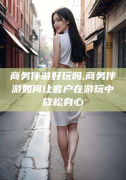 商水商务伴游好玩吗,商务伴游如何让客户在游玩中放松身心