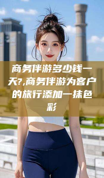 商水商务伴游多少钱一天?,商务伴游为客户的旅行添加一抹色彩