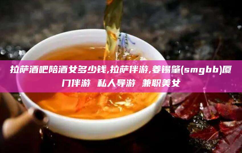 商水拉萨酒吧陪酒女多少钱,拉萨伴游,姜锡肇(smgbb)厦门伴游 私人导游 兼职美女