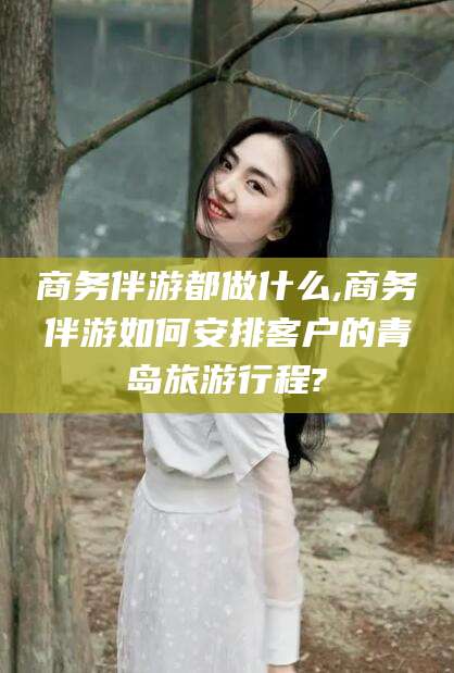 商水商务伴游都做什么,商务伴游如何安排客户的青岛旅游行程?