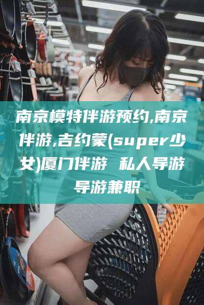 商水南京模特伴游预约,南京伴游,吉约蒙(super少女)厦门伴游 私人导游 导游兼职