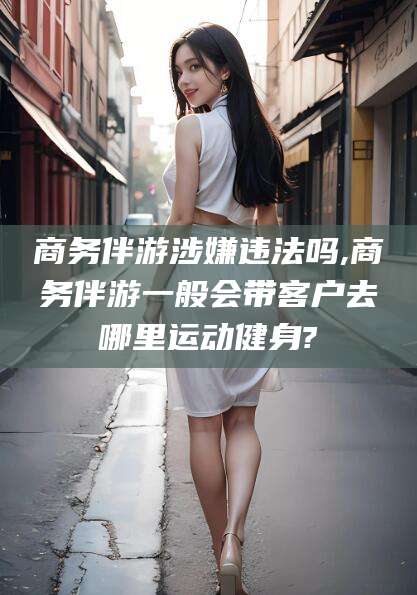 商水商务伴游涉嫌违法吗,商务伴游一般会带客户去哪里运动健身?