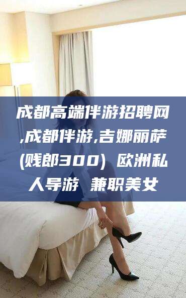 商水成都高端伴游招聘网,成都伴游,吉娜丽萨(贱郎300) 欧洲私人导游 兼职美女