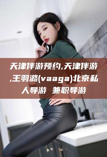 商水天津伴游预约,天津伴游,王羽潞(vaaga)北京私人导游 兼职导游