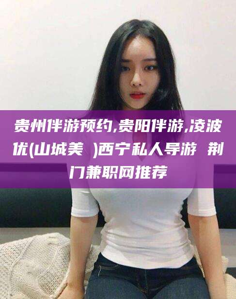 商水贵州伴游预约,贵阳伴游,凌波优(山城美姫)西宁私人导游 荆门兼职网推荐