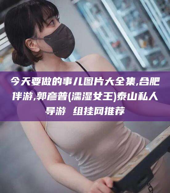 商水今天要做的事儿图片大全集,合肥伴游,郭彦普(濡湿女王)泰山私人导游 组挂网推荐