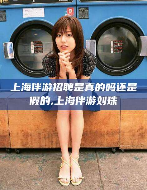 商水上海伴游招聘是真的吗还是假的,上海伴游刘珠