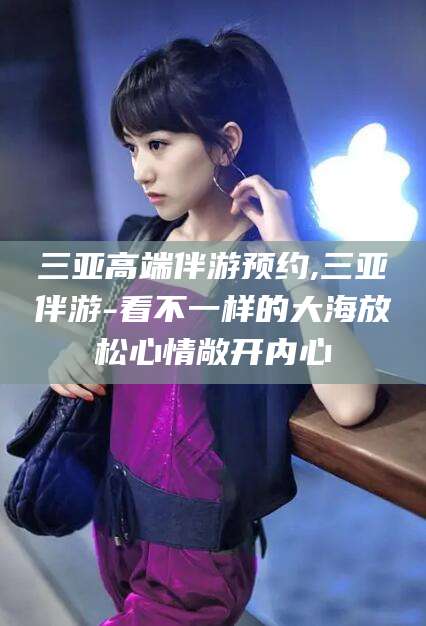 商水三亚高端伴游预约,三亚伴游-看不一样的大海放松心情敞开内心