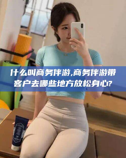 商水什么叫商务伴游,商务伴游带客户去哪些地方放松身心?