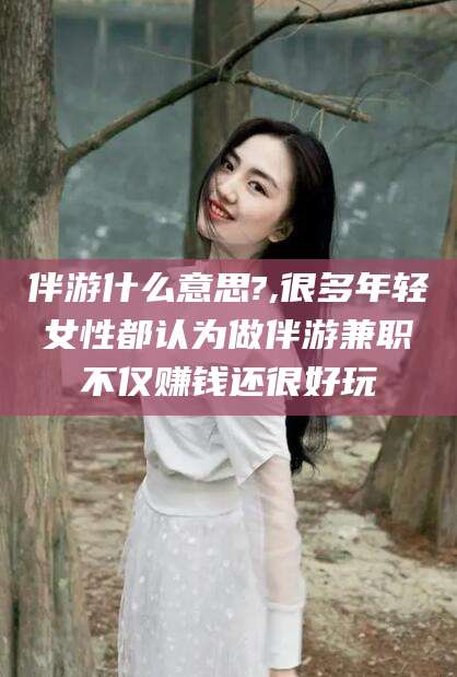 商水伴游什么意思?,很多年轻女性都认为做伴游兼职不仅赚钱还很好玩