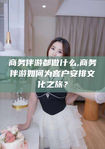 商水商务伴游都做什么,商务伴游如何为客户安排文化之旅？