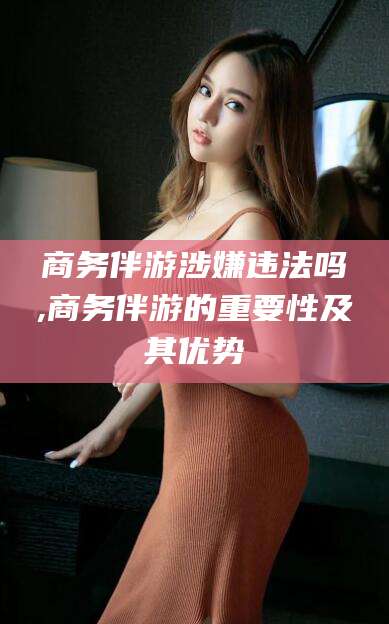 商水商务伴游涉嫌违法吗,商务伴游的重要性及其优势