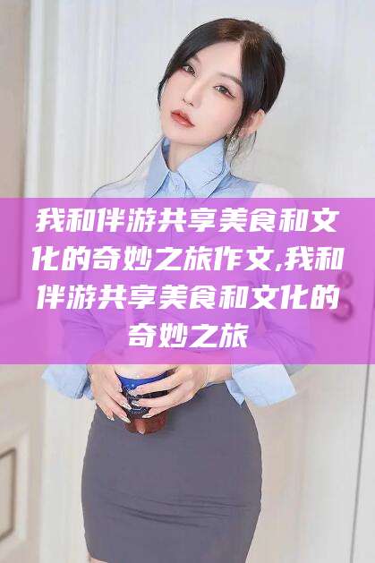 商水我和伴游共享美食和文化的奇妙之旅作文,我和伴游共享美食和文化的奇妙之旅