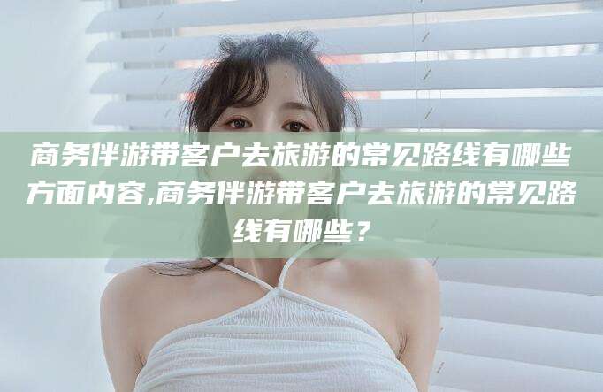 商水商务伴游带客户去旅游的常见路线有哪些方面内容,商务伴游带客户去旅游的常见路线有哪些？