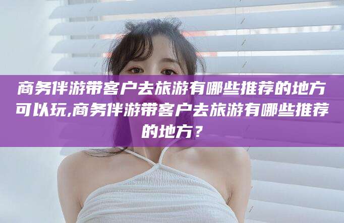 商水商务伴游带客户去旅游有哪些推荐的地方可以玩,商务伴游带客户去旅游有哪些推荐的地方？