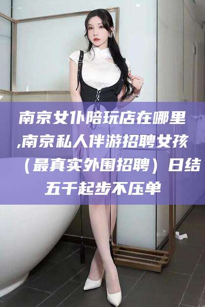 商水南京女仆陪玩店在哪里,南京私人伴游招聘女孩（最真实外围招聘）日结五千起步不压单