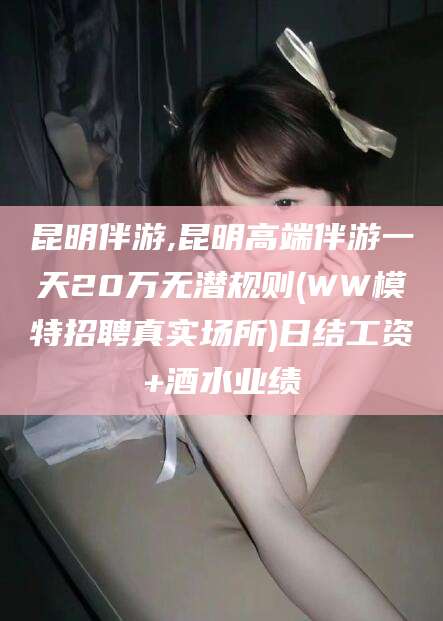 商水昆明伴游,昆明高端伴游一天20万无潜规则(WW模特招聘真实场所)日结工资+酒水业绩
