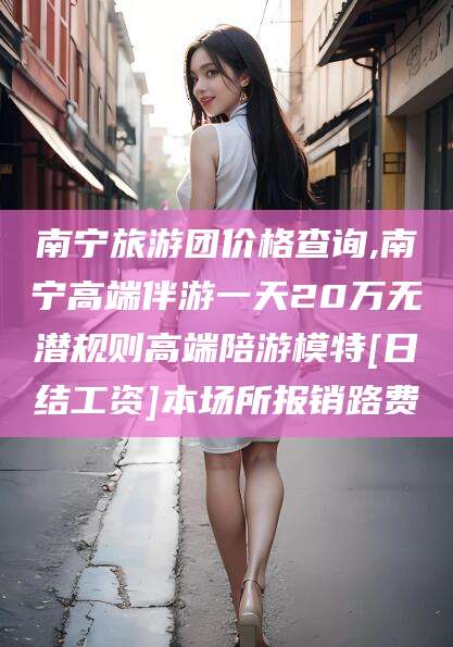 商水南宁旅游团价格查询,南宁高端伴游一天20万无潜规则高端陪游模特[日结工资]本场所报销路费