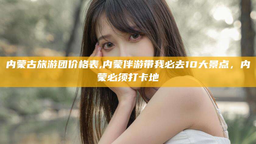 商水内蒙古旅游团价格表,内蒙伴游带我必去10大景点，内蒙必须打卡地