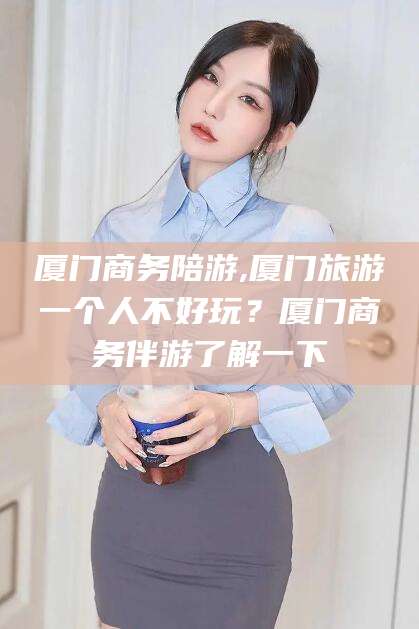 商水厦门商务陪游,厦门旅游一个人不好玩？厦门商务伴游了解一下