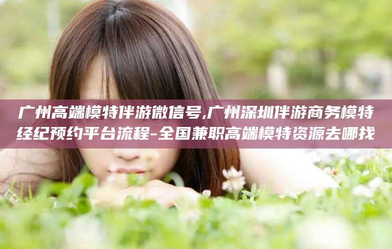 商水广州高端模特伴游微信号,广州深圳伴游商务模特经纪预约平台流程-全国兼职高端模特资源去哪找