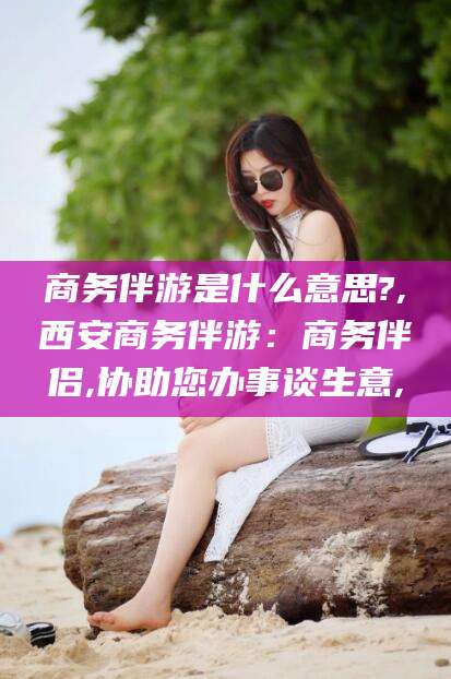 商水商务伴游是什么意思?,西安商务伴游：商务伴侣,协助您办事谈生意,