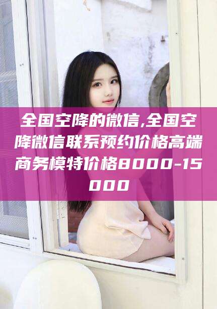 商水全国空降的微信,全国空降微信联系预约价格高端商务模特价格8000-15000