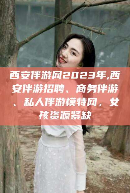 商水西安伴游网2023年,西安伴游招聘、商务伴游、私人伴游模特网，女孩资源紧缺