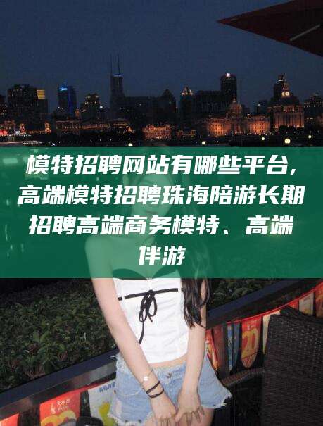 商水模特招聘网站有哪些平台,高端模特招聘珠海陪游长期招聘高端商务模特、高端伴游