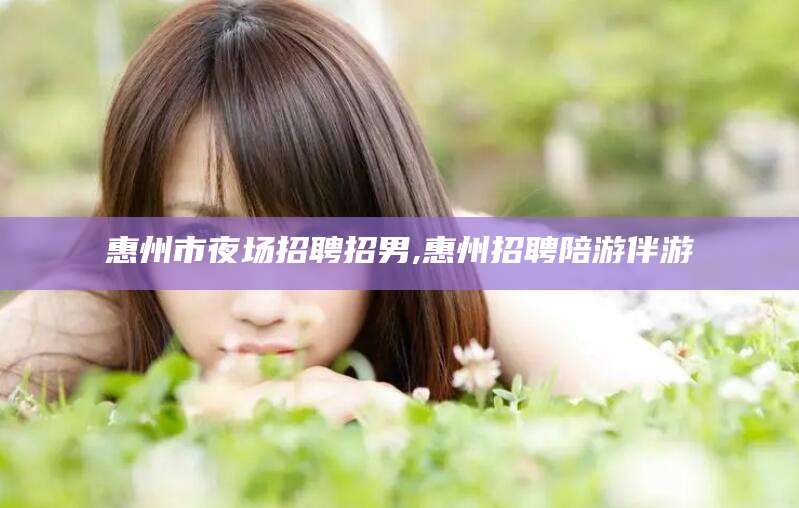 商水惠州市夜场招聘招男,惠州招聘陪游伴游