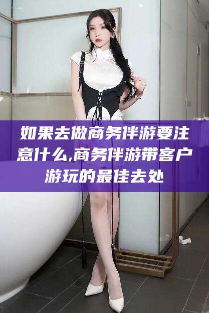 商水如果去做商务伴游要注意什么,商务伴游带客户游玩的最佳去处