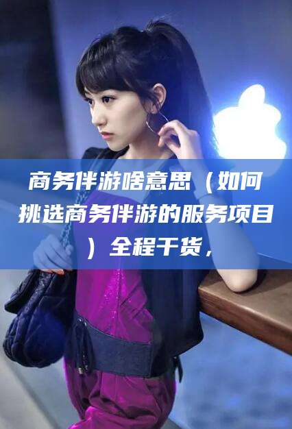 商水商务伴游啥意思（如何挑选商务伴游的服务项目）全程干货，