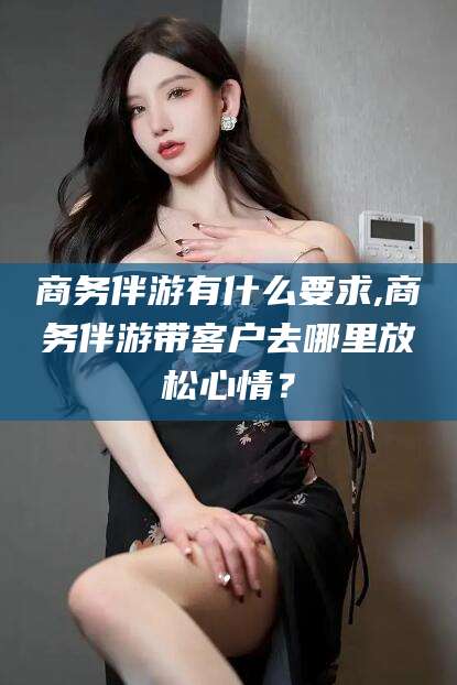 商水商务伴游有什么要求,商务伴游带客户去哪里放松心情？