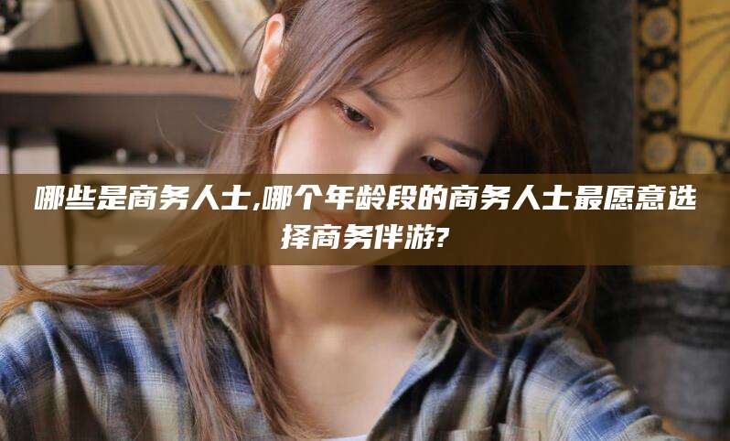 商水哪些是商务人士,哪个年龄段的商务人士最愿意选择商务伴游?