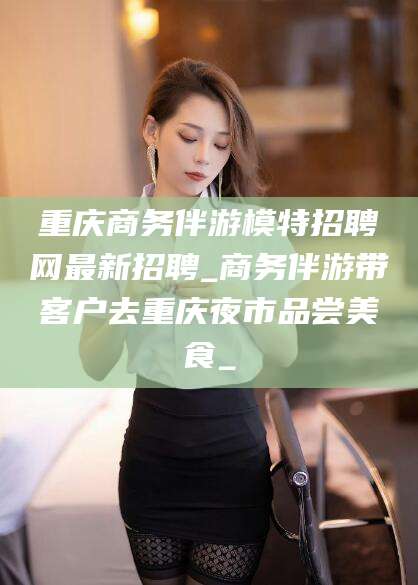 商水重庆商务伴游模特招聘网最新招聘_商务伴游带客户去重庆夜市品尝美食_
