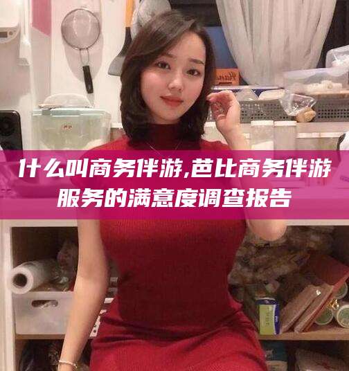 商水什么叫商务伴游,芭比商务伴游服务的满意度调查报告