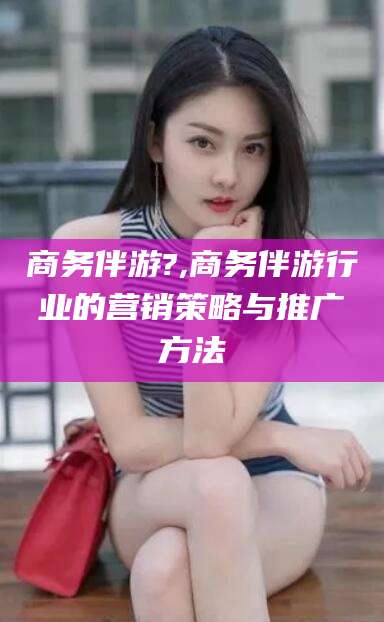 商水商务伴游?,商务伴游行业的营销策略与推广方法